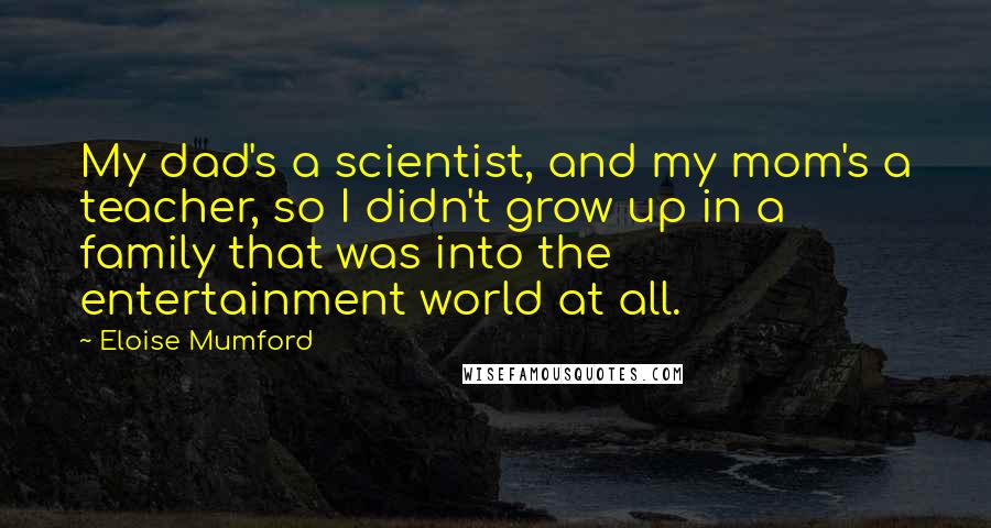 Eloise Mumford Quotes: My dad's a scientist, and my mom's a teacher, so I didn't grow up in a family that was into the entertainment world at all.