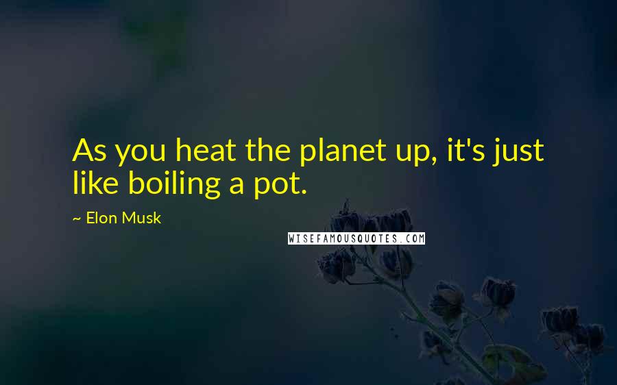 Elon Musk Quotes: As you heat the planet up, it's just like boiling a pot.