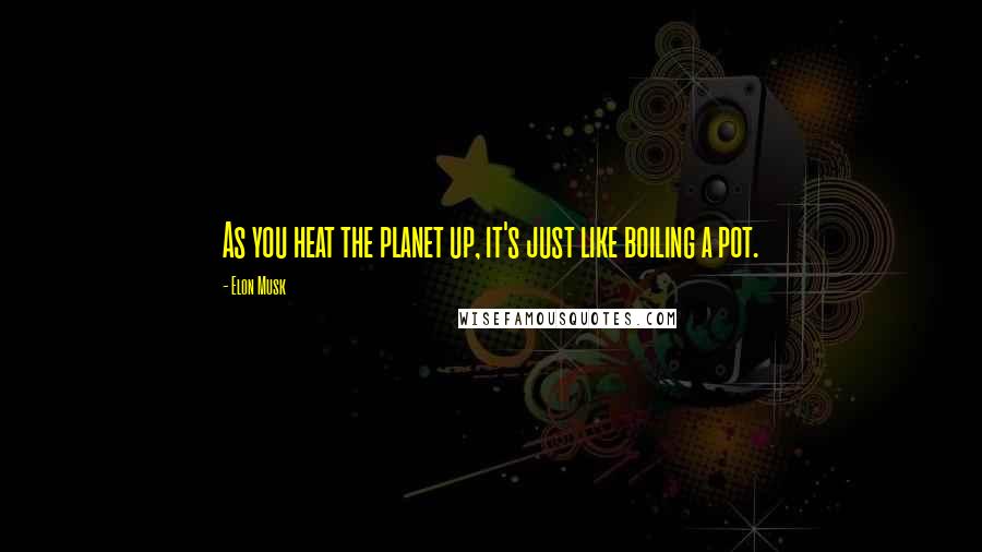 Elon Musk Quotes: As you heat the planet up, it's just like boiling a pot.