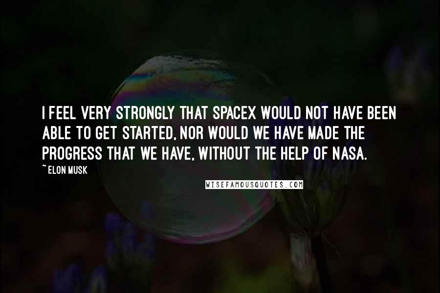 Elon Musk Quotes: I feel very strongly that SpaceX would not have been able to get started, nor would we have made the progress that we have, without the help of NASA.