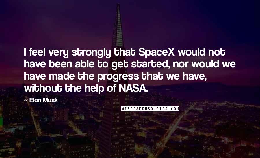 Elon Musk Quotes: I feel very strongly that SpaceX would not have been able to get started, nor would we have made the progress that we have, without the help of NASA.