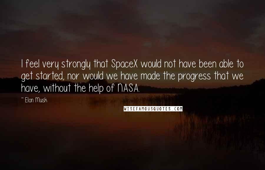 Elon Musk Quotes: I feel very strongly that SpaceX would not have been able to get started, nor would we have made the progress that we have, without the help of NASA.