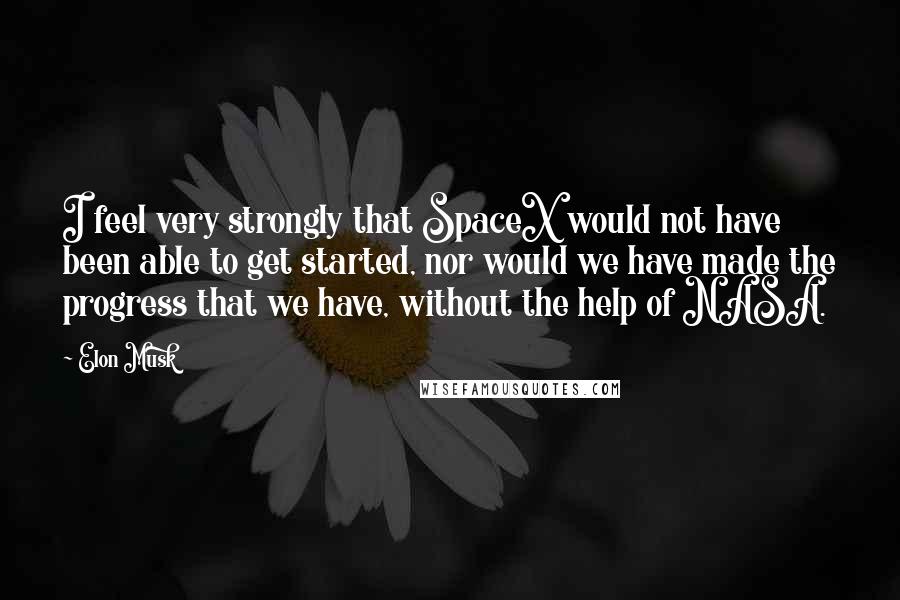 Elon Musk Quotes: I feel very strongly that SpaceX would not have been able to get started, nor would we have made the progress that we have, without the help of NASA.