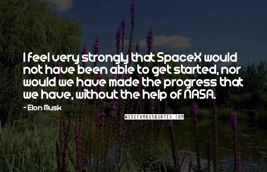 Elon Musk Quotes: I feel very strongly that SpaceX would not have been able to get started, nor would we have made the progress that we have, without the help of NASA.