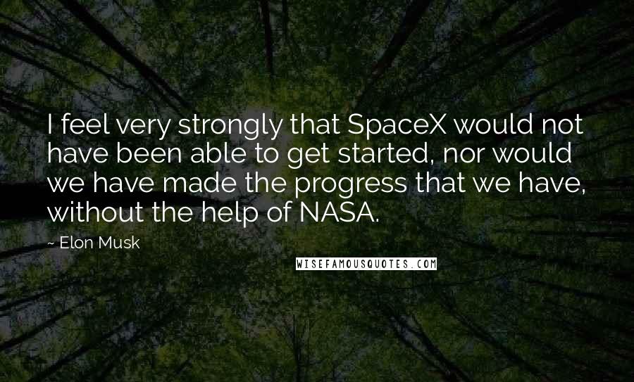 Elon Musk Quotes: I feel very strongly that SpaceX would not have been able to get started, nor would we have made the progress that we have, without the help of NASA.