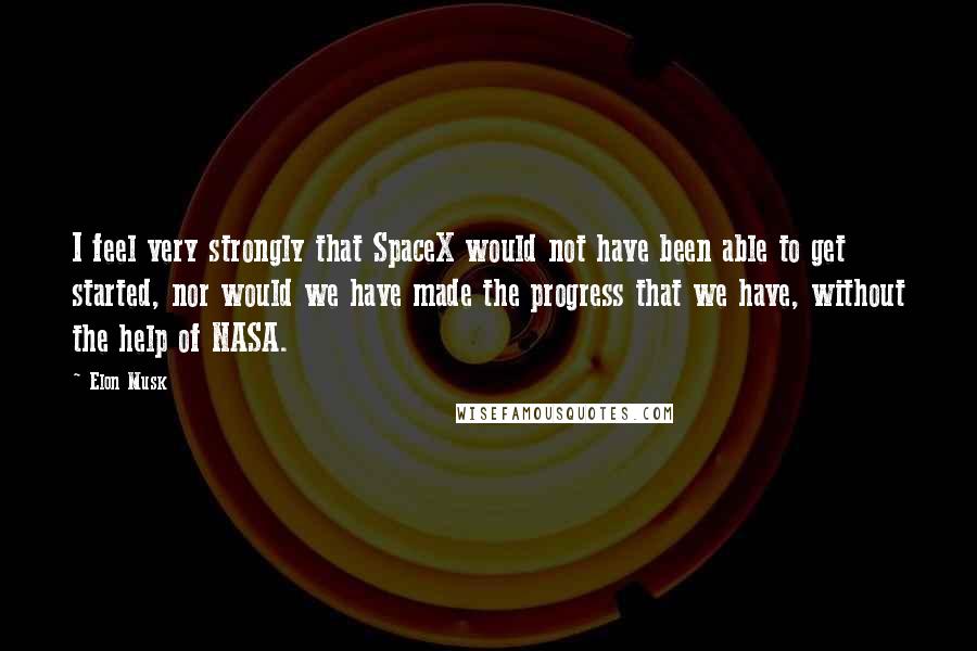 Elon Musk Quotes: I feel very strongly that SpaceX would not have been able to get started, nor would we have made the progress that we have, without the help of NASA.