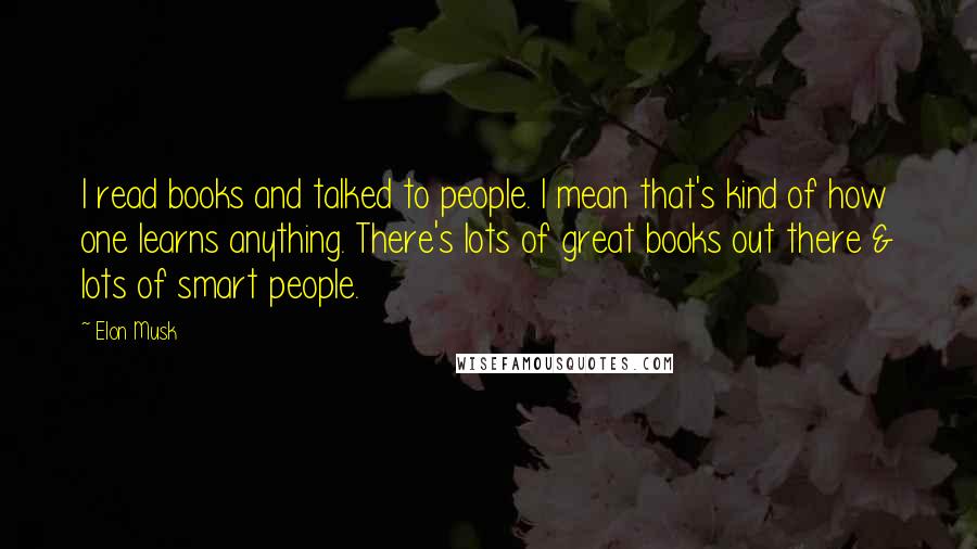 Elon Musk Quotes: I read books and talked to people. I mean that's kind of how one learns anything. There's lots of great books out there & lots of smart people.
