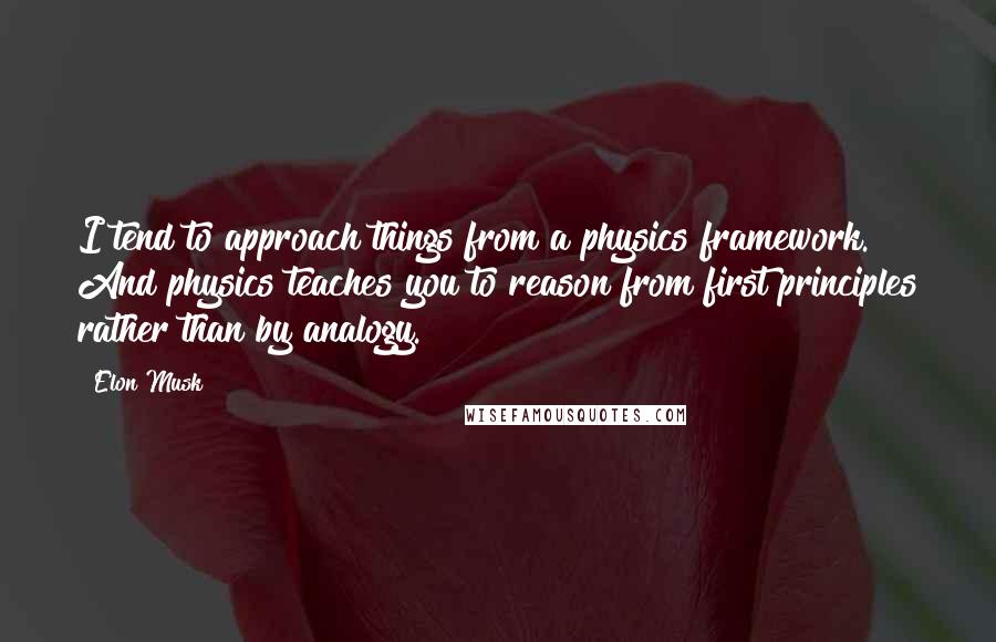 Elon Musk Quotes: I tend to approach things from a physics framework. And physics teaches you to reason from first principles rather than by analogy.