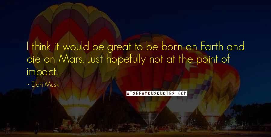 Elon Musk Quotes: I think it would be great to be born on Earth and die on Mars. Just hopefully not at the point of impact.