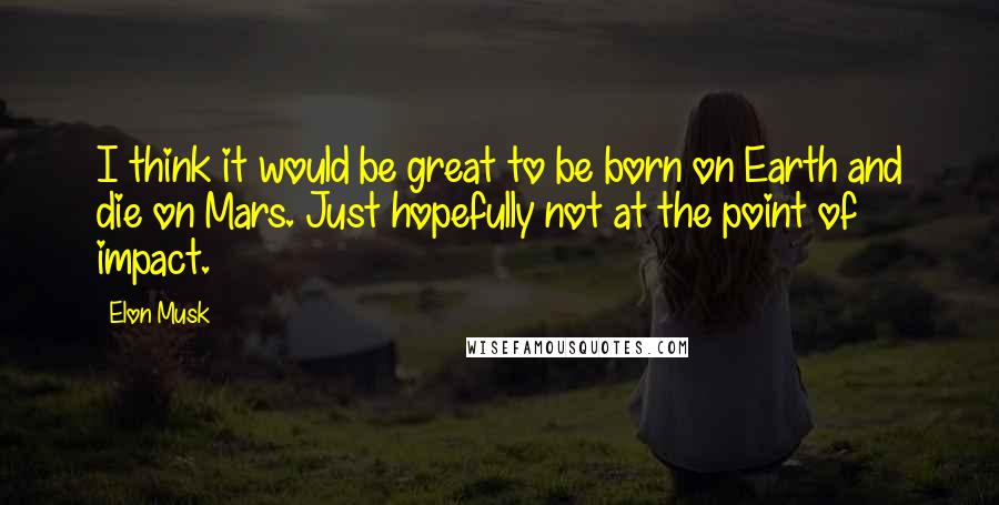 Elon Musk Quotes: I think it would be great to be born on Earth and die on Mars. Just hopefully not at the point of impact.