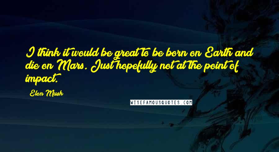 Elon Musk Quotes: I think it would be great to be born on Earth and die on Mars. Just hopefully not at the point of impact.