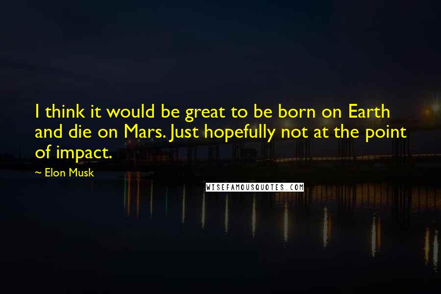 Elon Musk Quotes: I think it would be great to be born on Earth and die on Mars. Just hopefully not at the point of impact.