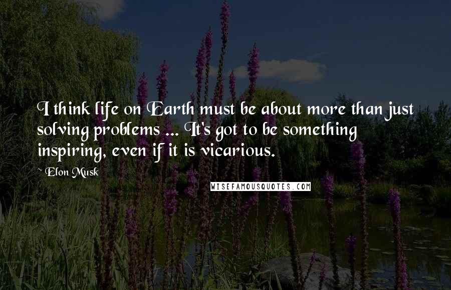 Elon Musk Quotes: I think life on Earth must be about more than just solving problems ... It's got to be something inspiring, even if it is vicarious.