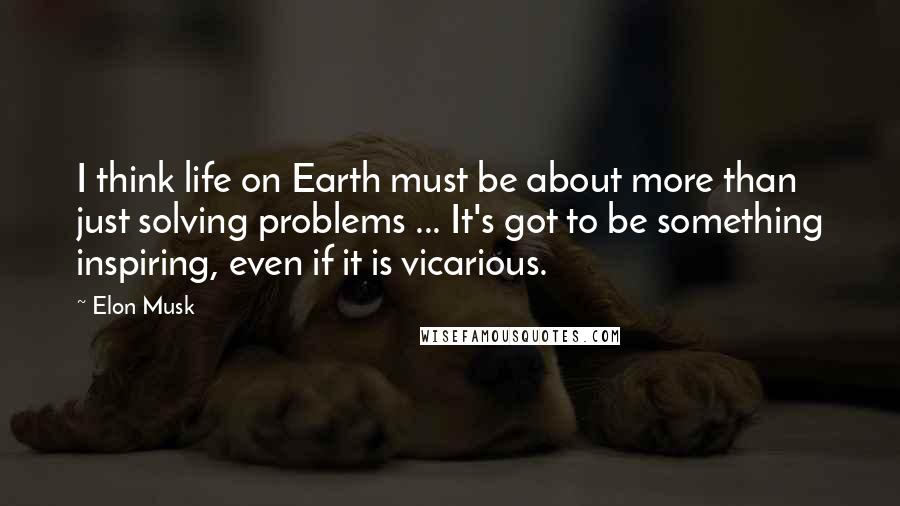 Elon Musk Quotes: I think life on Earth must be about more than just solving problems ... It's got to be something inspiring, even if it is vicarious.