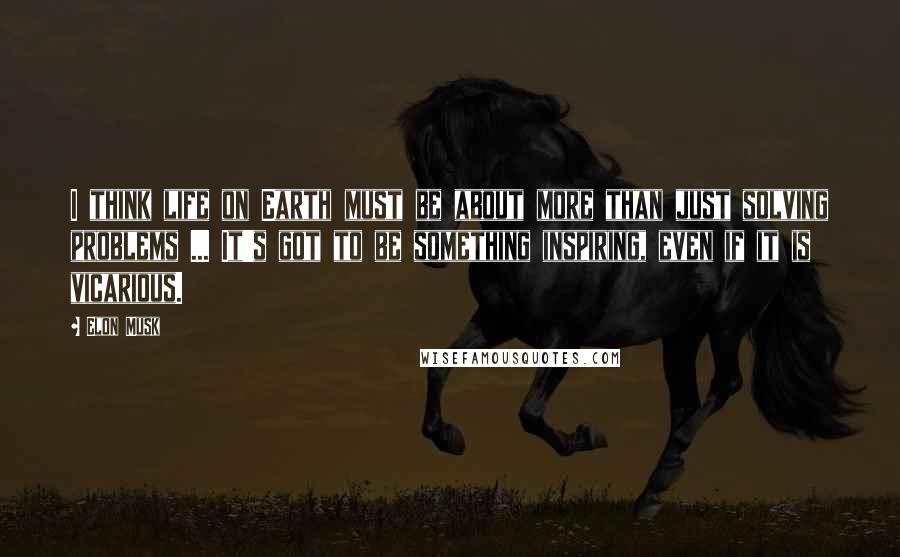 Elon Musk Quotes: I think life on Earth must be about more than just solving problems ... It's got to be something inspiring, even if it is vicarious.