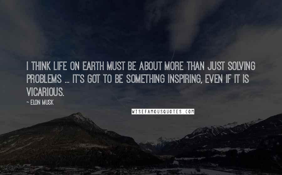 Elon Musk Quotes: I think life on Earth must be about more than just solving problems ... It's got to be something inspiring, even if it is vicarious.