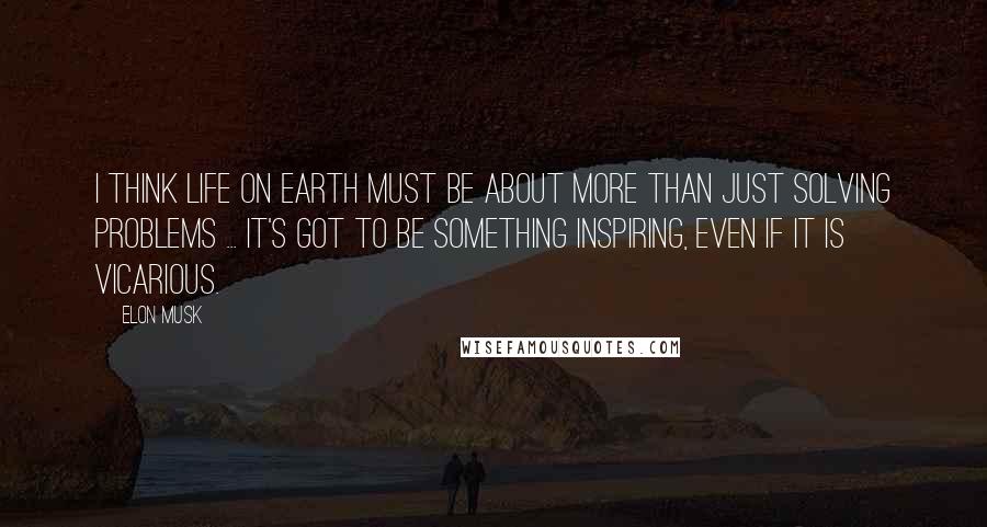 Elon Musk Quotes: I think life on Earth must be about more than just solving problems ... It's got to be something inspiring, even if it is vicarious.