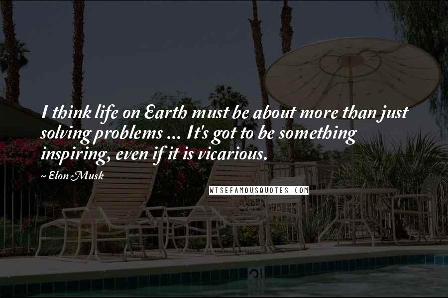 Elon Musk Quotes: I think life on Earth must be about more than just solving problems ... It's got to be something inspiring, even if it is vicarious.