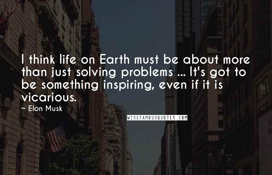 Elon Musk Quotes: I think life on Earth must be about more than just solving problems ... It's got to be something inspiring, even if it is vicarious.