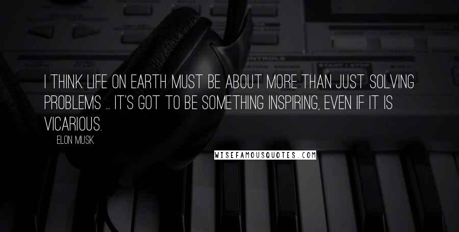 Elon Musk Quotes: I think life on Earth must be about more than just solving problems ... It's got to be something inspiring, even if it is vicarious.