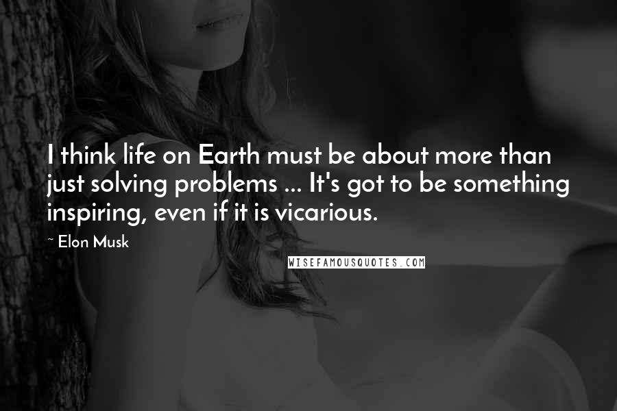 Elon Musk Quotes: I think life on Earth must be about more than just solving problems ... It's got to be something inspiring, even if it is vicarious.