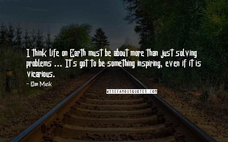 Elon Musk Quotes: I think life on Earth must be about more than just solving problems ... It's got to be something inspiring, even if it is vicarious.