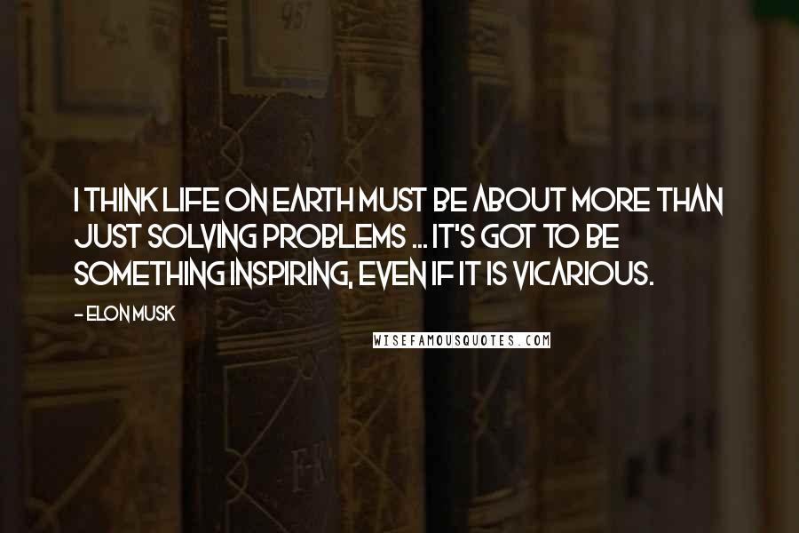 Elon Musk Quotes: I think life on Earth must be about more than just solving problems ... It's got to be something inspiring, even if it is vicarious.