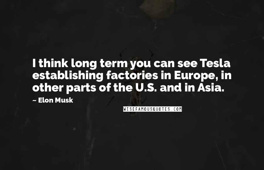 Elon Musk Quotes: I think long term you can see Tesla establishing factories in Europe, in other parts of the U.S. and in Asia.