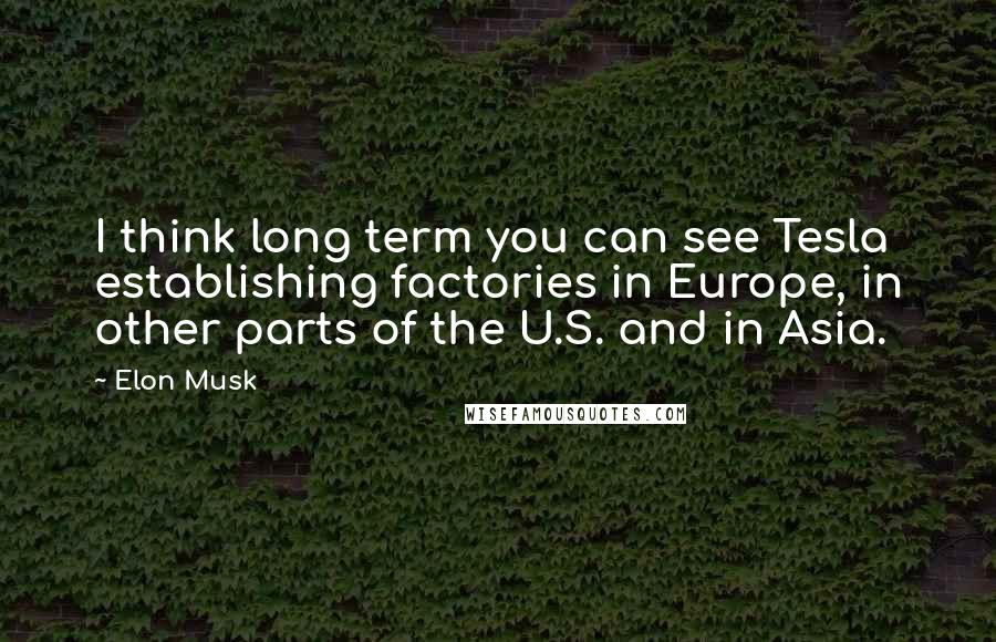 Elon Musk Quotes: I think long term you can see Tesla establishing factories in Europe, in other parts of the U.S. and in Asia.