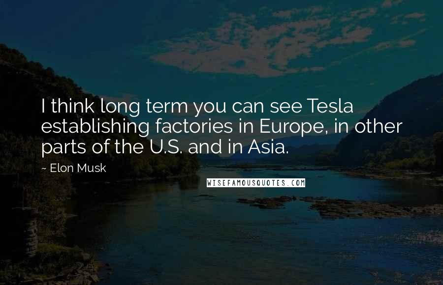 Elon Musk Quotes: I think long term you can see Tesla establishing factories in Europe, in other parts of the U.S. and in Asia.