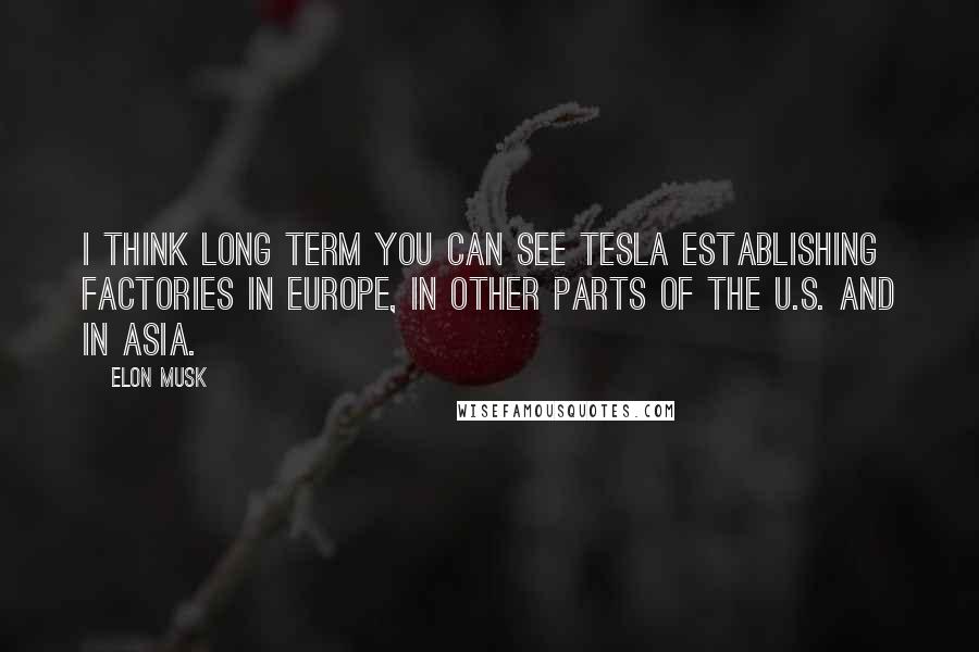 Elon Musk Quotes: I think long term you can see Tesla establishing factories in Europe, in other parts of the U.S. and in Asia.