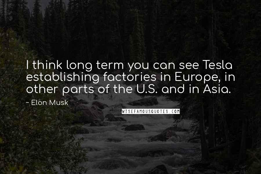 Elon Musk Quotes: I think long term you can see Tesla establishing factories in Europe, in other parts of the U.S. and in Asia.