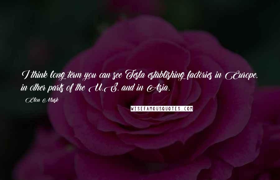 Elon Musk Quotes: I think long term you can see Tesla establishing factories in Europe, in other parts of the U.S. and in Asia.