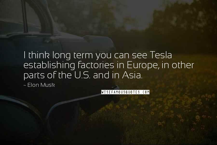 Elon Musk Quotes: I think long term you can see Tesla establishing factories in Europe, in other parts of the U.S. and in Asia.