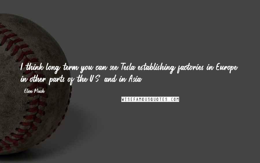Elon Musk Quotes: I think long term you can see Tesla establishing factories in Europe, in other parts of the U.S. and in Asia.