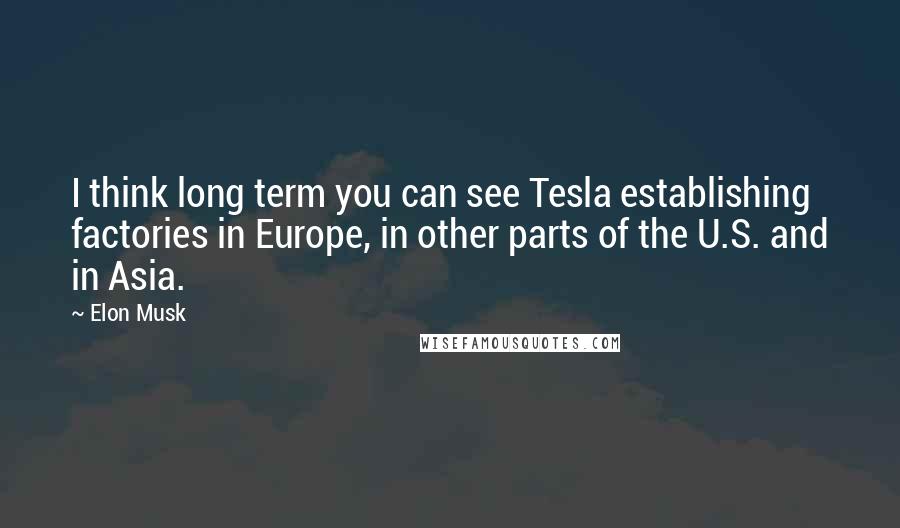 Elon Musk Quotes: I think long term you can see Tesla establishing factories in Europe, in other parts of the U.S. and in Asia.