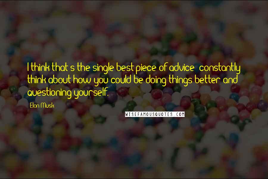 Elon Musk Quotes: I think that's the single best piece of advice: constantly think about how you could be doing things better and questioning yourself.