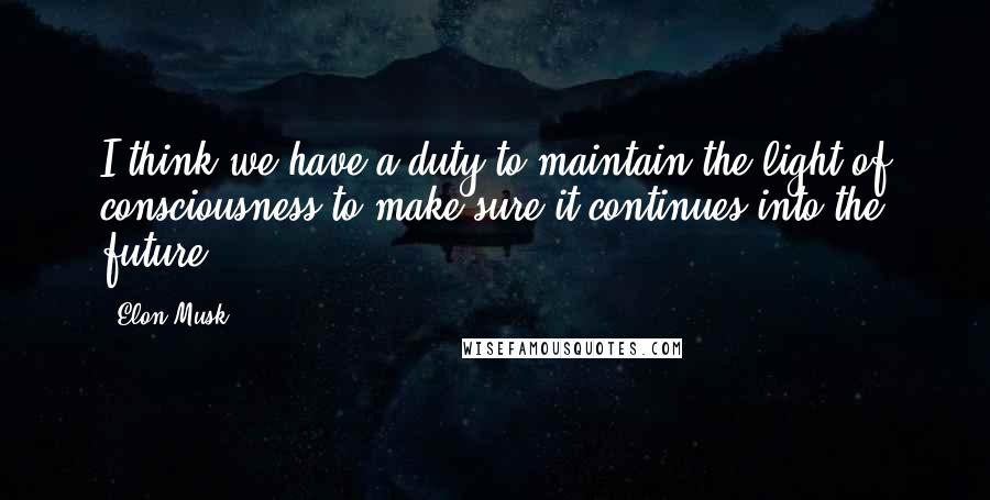 Elon Musk Quotes: I think we have a duty to maintain the light of consciousness to make sure it continues into the future.