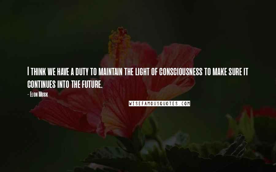 Elon Musk Quotes: I think we have a duty to maintain the light of consciousness to make sure it continues into the future.
