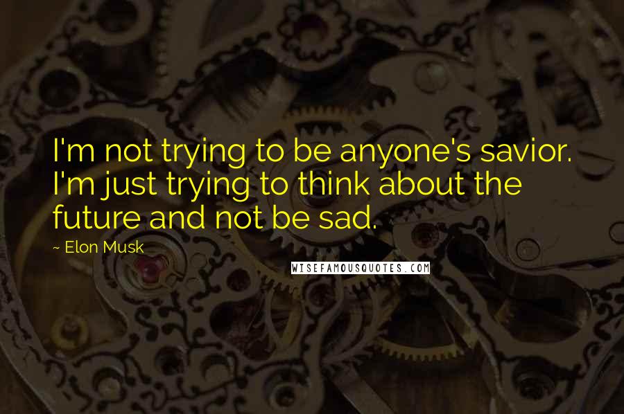 Elon Musk Quotes: I'm not trying to be anyone's savior. I'm just trying to think about the future and not be sad.