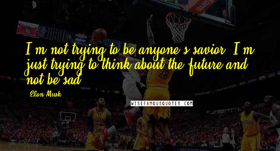 Elon Musk Quotes: I'm not trying to be anyone's savior. I'm just trying to think about the future and not be sad.