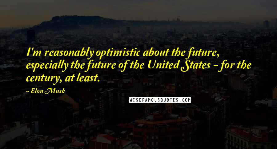 Elon Musk Quotes: I'm reasonably optimistic about the future, especially the future of the United States - for the century, at least.