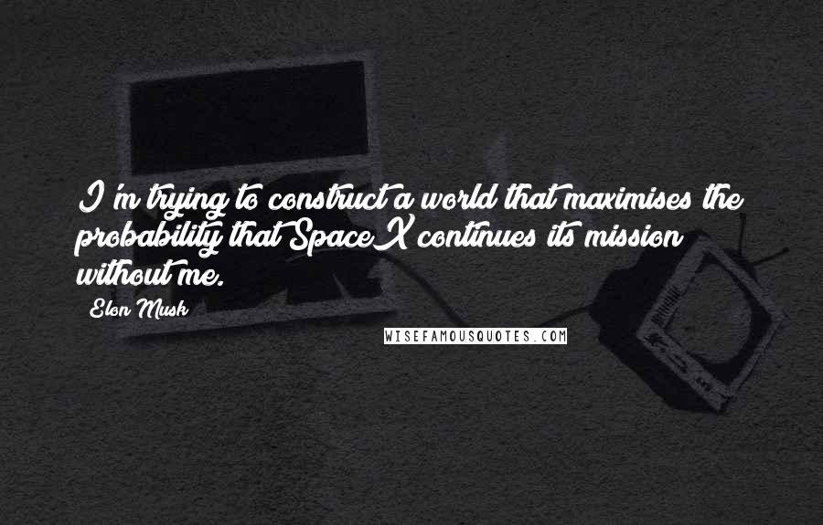 Elon Musk Quotes: I'm trying to construct a world that maximises the probability that SpaceX continues its mission without me.