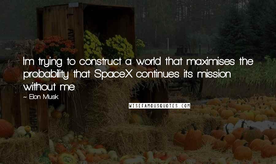 Elon Musk Quotes: I'm trying to construct a world that maximises the probability that SpaceX continues its mission without me.