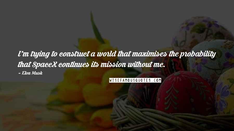 Elon Musk Quotes: I'm trying to construct a world that maximises the probability that SpaceX continues its mission without me.