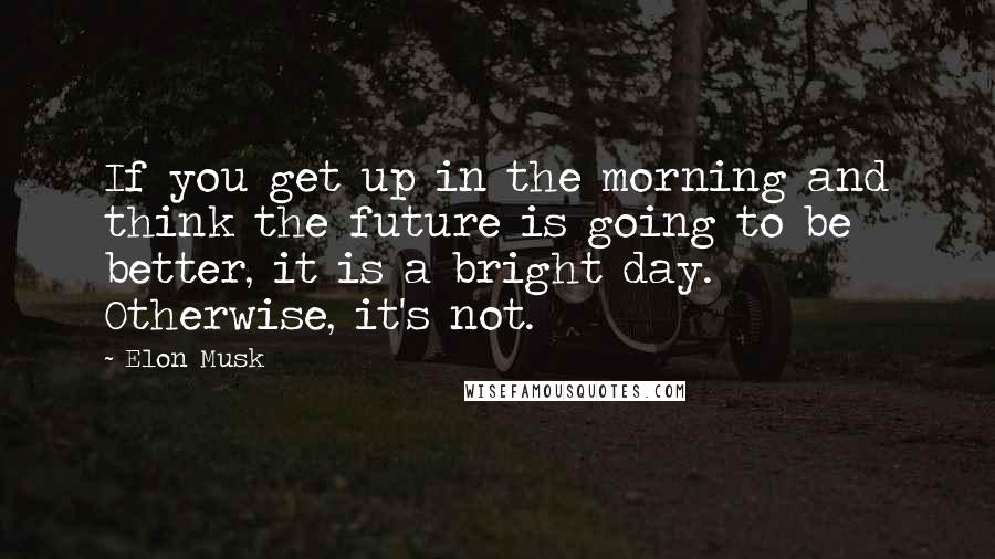 Elon Musk Quotes: If you get up in the morning and think the future is going to be better, it is a bright day. Otherwise, it's not.
