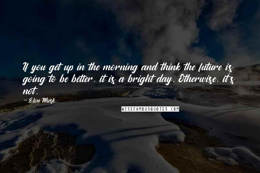 Elon Musk Quotes: If you get up in the morning and think the future is going to be better, it is a bright day. Otherwise, it's not.