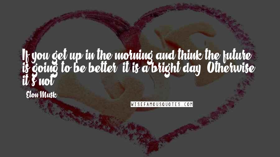 Elon Musk Quotes: If you get up in the morning and think the future is going to be better, it is a bright day. Otherwise, it's not.