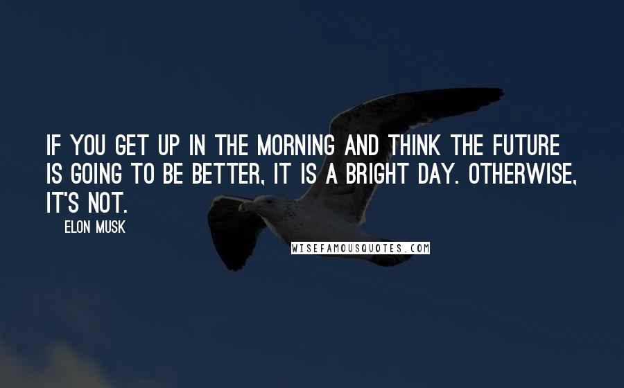 Elon Musk Quotes: If you get up in the morning and think the future is going to be better, it is a bright day. Otherwise, it's not.