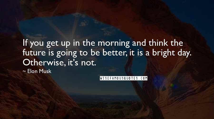 Elon Musk Quotes: If you get up in the morning and think the future is going to be better, it is a bright day. Otherwise, it's not.